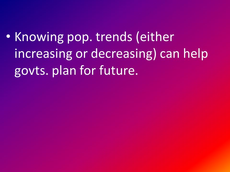 Knowing pop. trends (either increasing or decreasing) can help govts. plan for future.