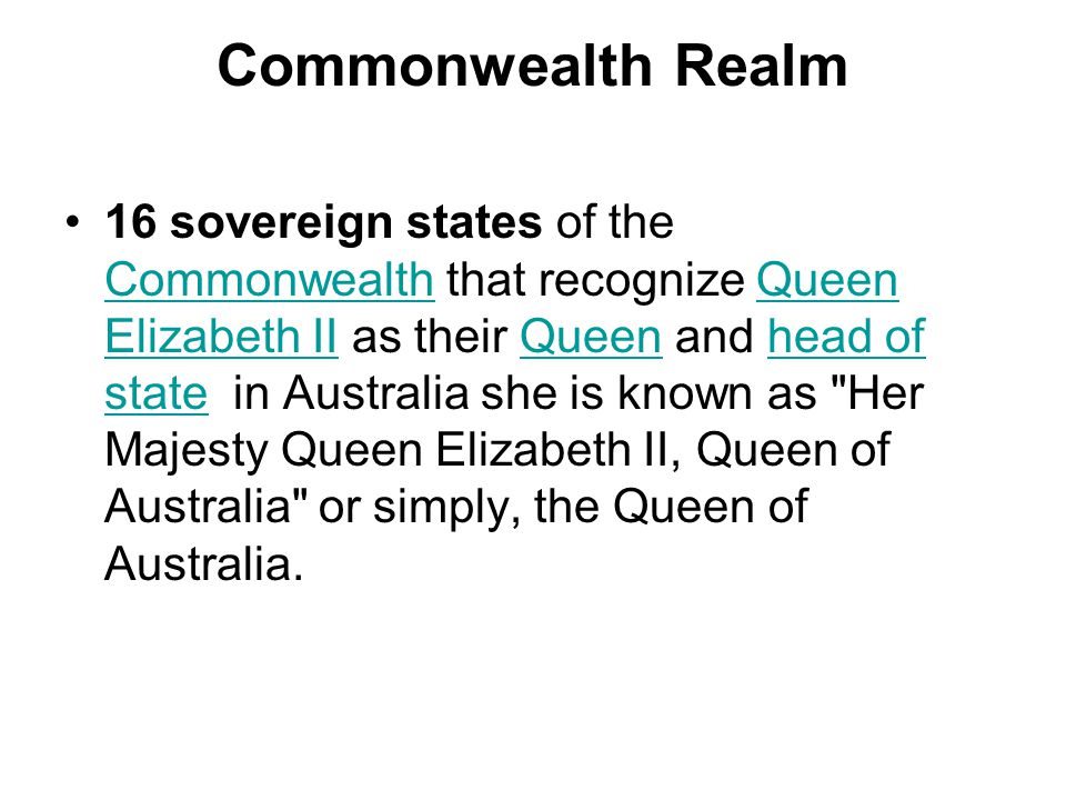 Commonwealth Realm 16 sovereign states of the Commonwealth that recognize Queen Elizabeth II as their Queen and head of state in Australia she is known as Her Majesty Queen Elizabeth II, Queen of Australia or simply, the Queen of Australia.