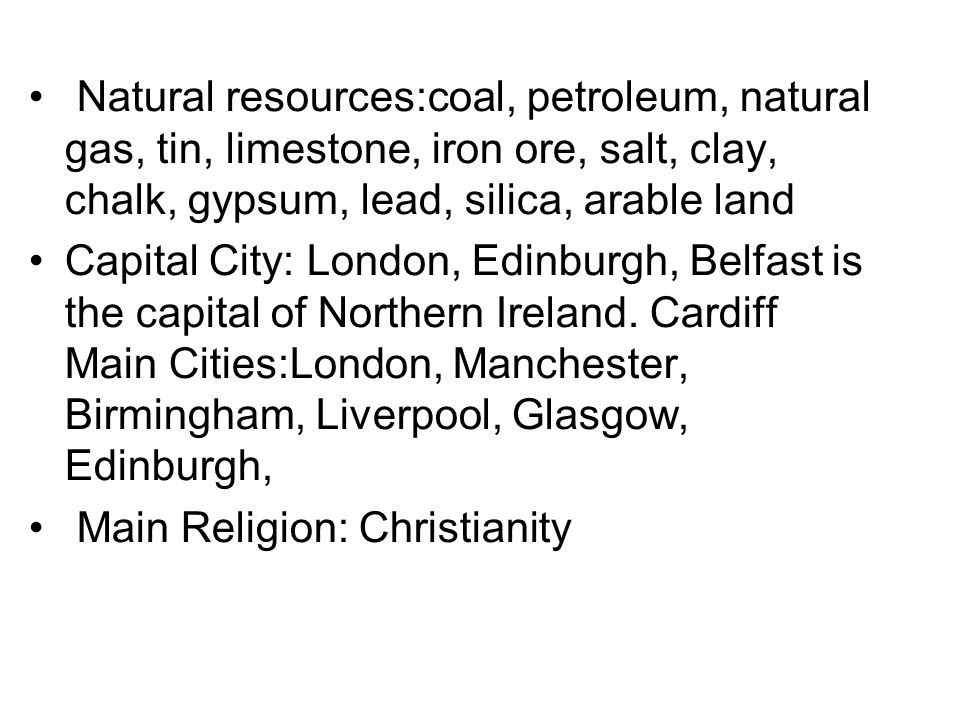 Natural resources:coal, petroleum, natural gas, tin, limestone, iron ore, salt, clay, chalk, gypsum, lead, silica, arable land Capital City: London, Edinburgh, Belfast is the capital of Northern Ireland.