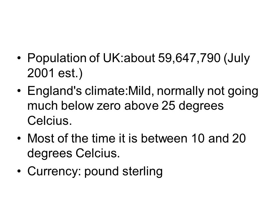 Population of UK:about 59,647,790 (July 2001 est.) England s climate:Mild, normally not going much below zero above 25 degrees Celcius.