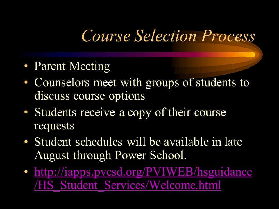 Course Selection Process Parent Meeting Counselors meet with groups of students to discuss course options Students receive a copy of their course requests Student schedules will be available in late August through Power School.
