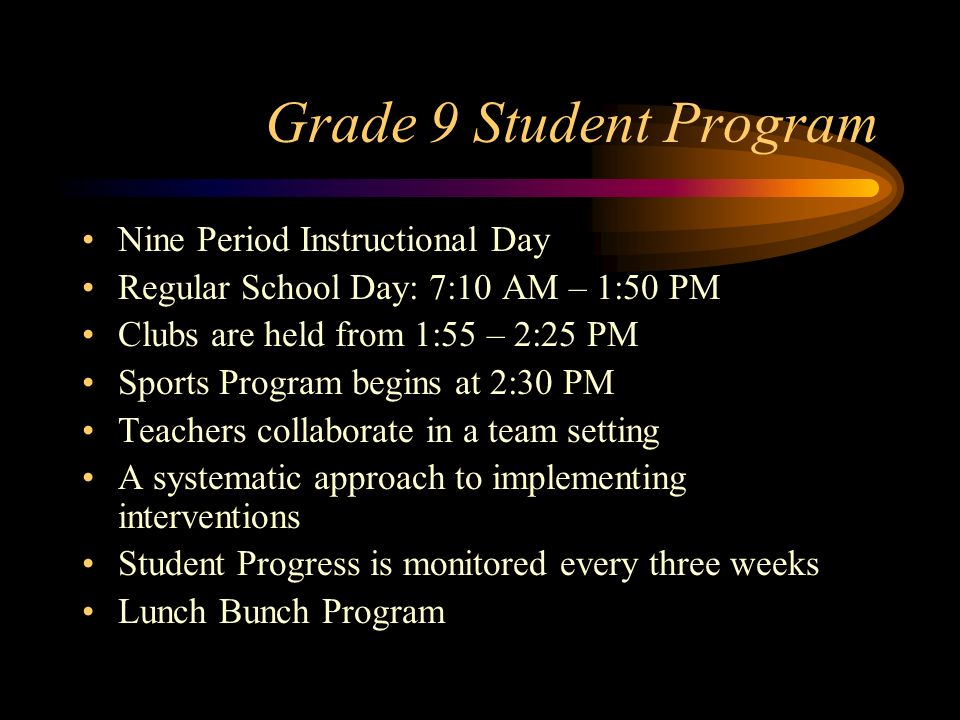 Grade 9 Student Program Nine Period Instructional Day Regular School Day: 7:10 AM – 1:50 PM Clubs are held from 1:55 – 2:25 PM Sports Program begins at 2:30 PM Teachers collaborate in a team setting A systematic approach to implementing interventions Student Progress is monitored every three weeks Lunch Bunch Program