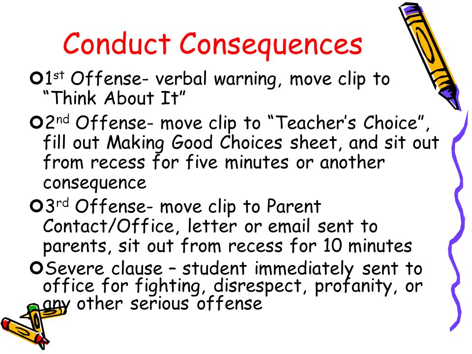 Conduct Consequences 1 st Offense- verbal warning, move clip to Think About It 2 nd Offense- move clip to Teacher’s Choice , fill out Making Good Choices sheet, and sit out from recess for five minutes or another consequence 3 rd Offense- move clip to Parent Contact/Office, letter or  sent to parents, sit out from recess for 10 minutes Severe clause – student immediately sent to office for fighting, disrespect, profanity, or any other serious offense