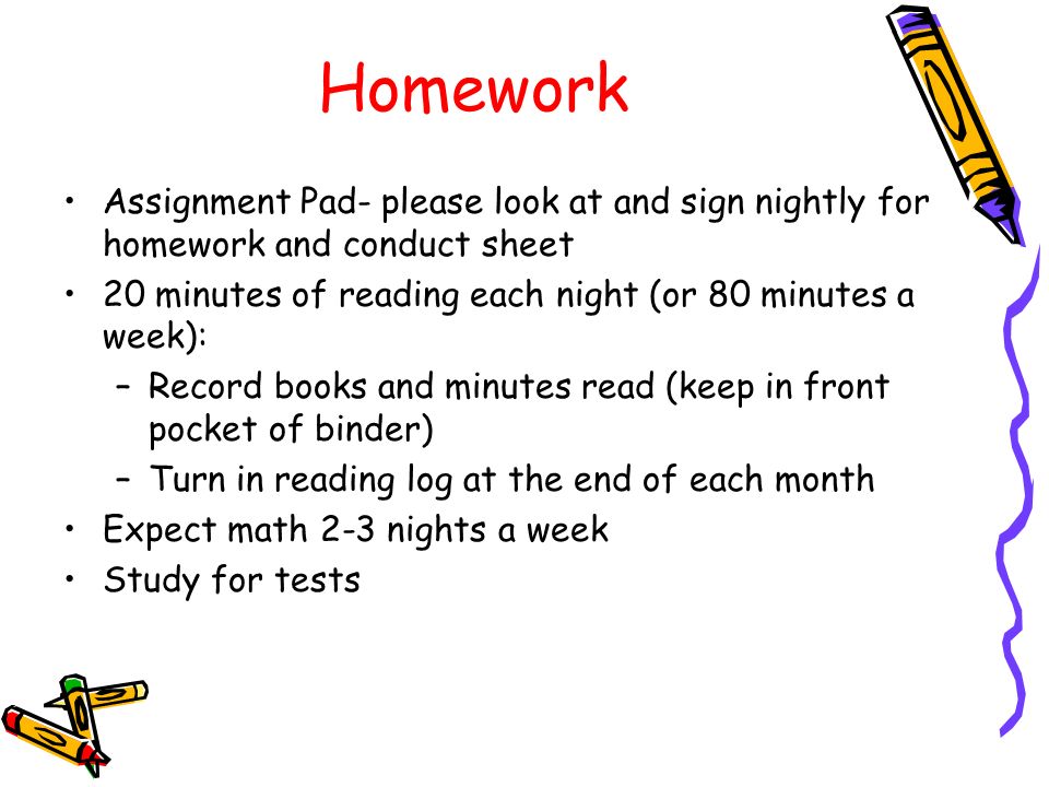 Homework Assignment Pad- please look at and sign nightly for homework and conduct sheet 20 minutes of reading each night (or 80 minutes a week): –Record books and minutes read (keep in front pocket of binder) –Turn in reading log at the end of each month Expect math 2-3 nights a week Study for tests
