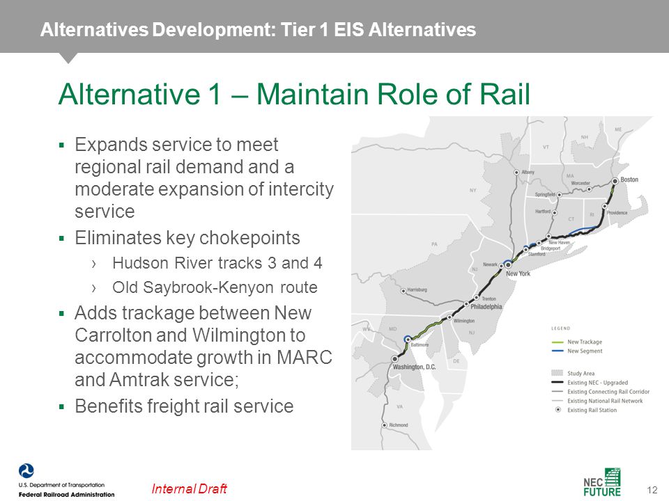 12 Internal Draft  Expands service to meet regional rail demand and a moderate expansion of intercity service  Eliminates key chokepoints ›Hudson River tracks 3 and 4 ›Old Saybrook-Kenyon route  Adds trackage between New Carrolton and Wilmington to accommodate growth in MARC and Amtrak service;  Benefits freight rail service Alternative 1 – Maintain Role of Rail Alternatives Development: Tier 1 EIS Alternatives