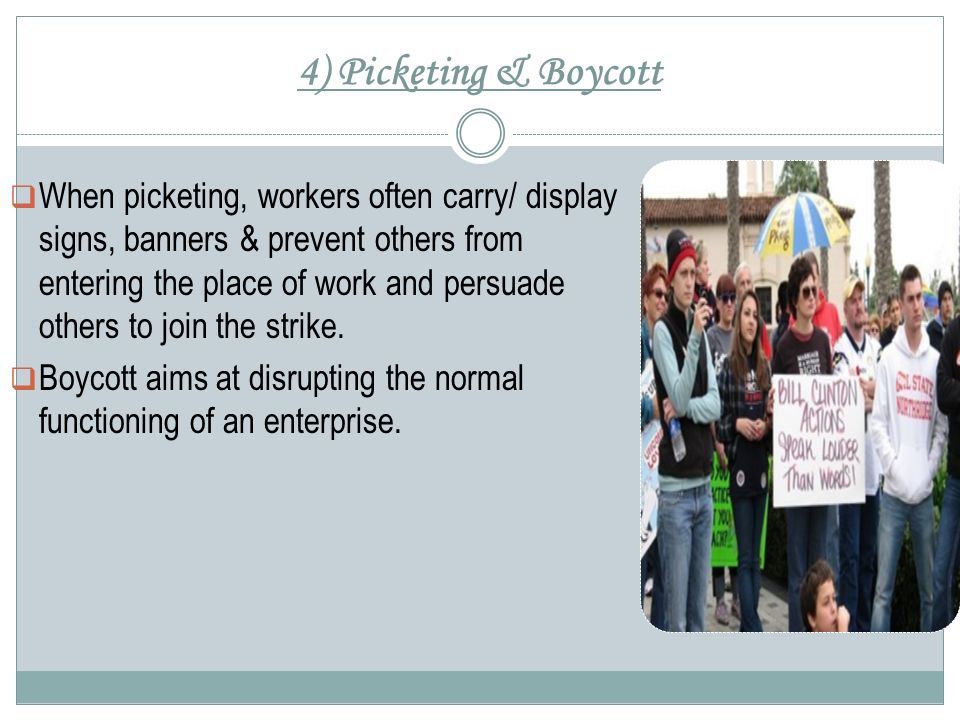 4) Picketing & Boycott  When picketing, workers often carry/ display signs, banners & prevent others from entering the place of work and persuade others to join the strike.