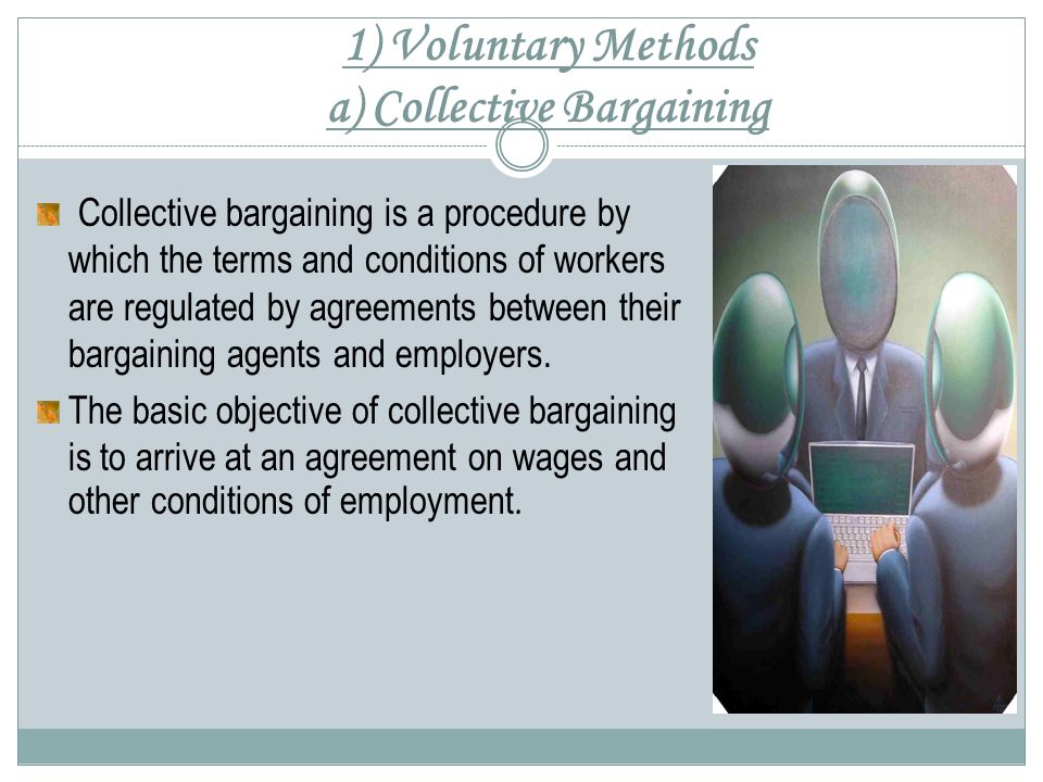 1) Voluntary Methods a) Collective Bargaining Collective bargaining is a procedure by which the terms and conditions of workers are regulated by agreements between their bargaining agents and employers.
