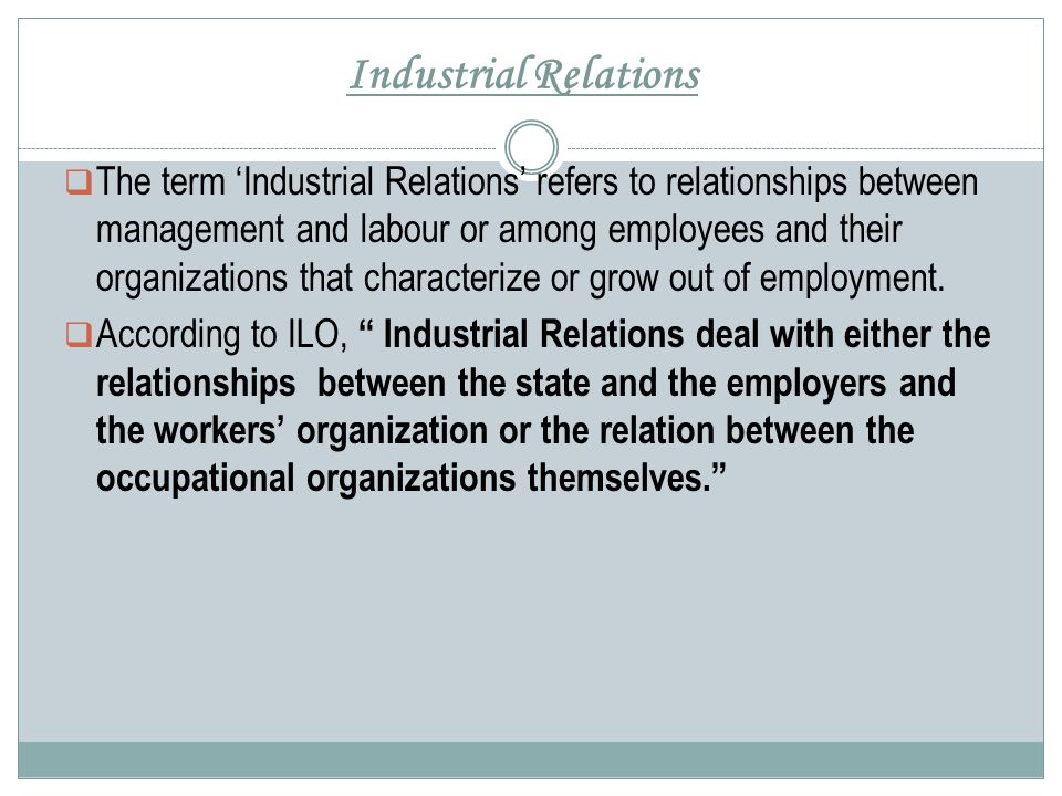 Industrial Relations  The term ‘Industrial Relations’ refers to relationships between management and labour or among employees and their organizations that characterize or grow out of employment.