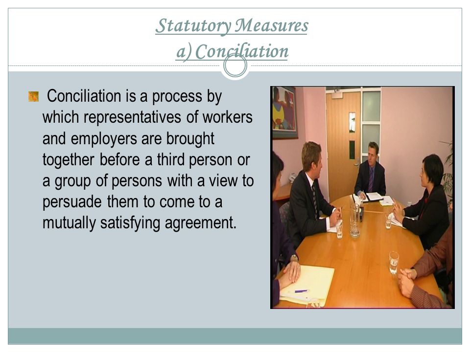 Statutory Measures a) Conciliation Conciliation is a process by which representatives of workers and employers are brought together before a third person or a group of persons with a view to persuade them to come to a mutually satisfying agreement.