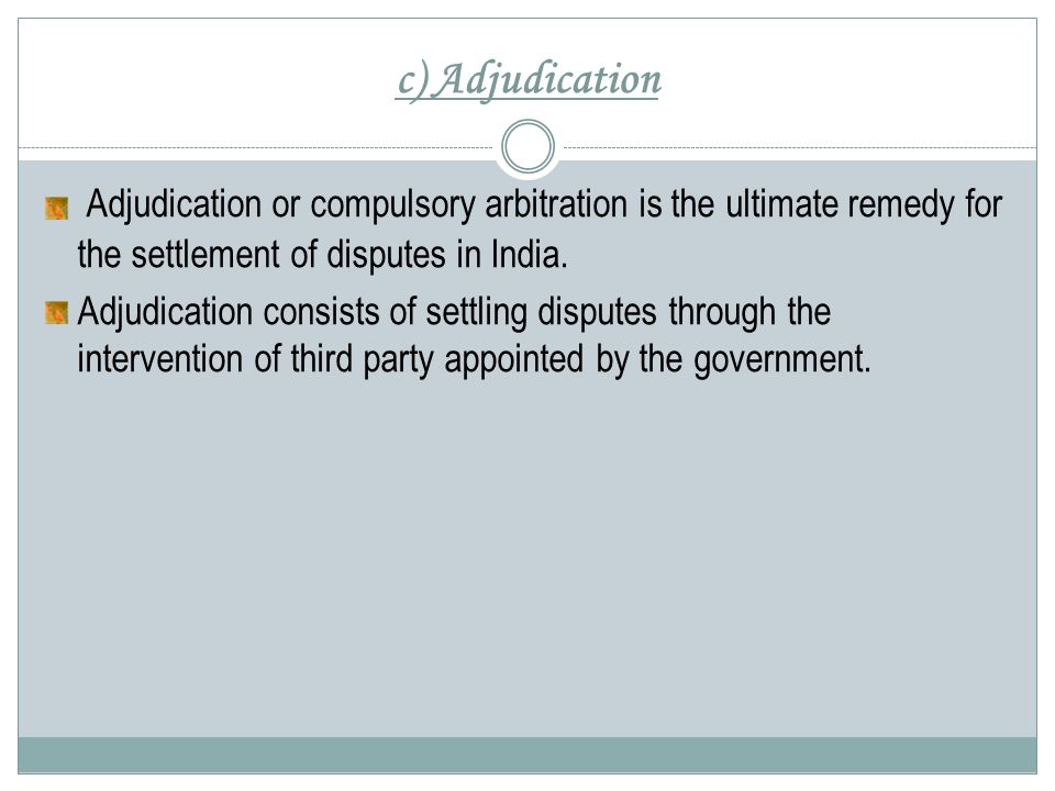 c) Adjudication Adjudication or compulsory arbitration is the ultimate remedy for the settlement of disputes in India.