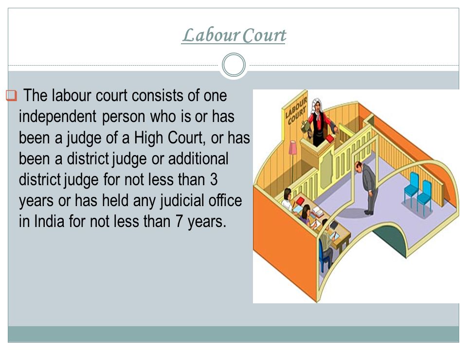 Labour Court  The labour court consists of one independent person who is or has been a judge of a High Court, or has been a district judge or additional district judge for not less than 3 years or has held any judicial office in India for not less than 7 years.