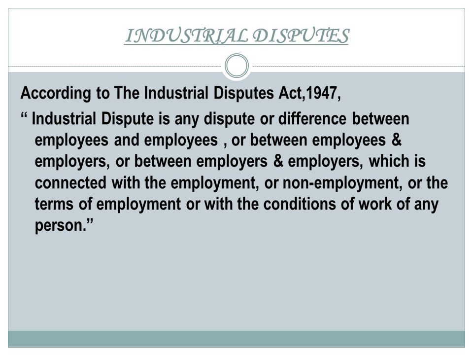 INDUSTRIAL DISPUTES According to The Industrial Disputes Act,1947, Industrial Dispute is any dispute or difference between employees and employees, or between employees & employers, or between employers & employers, which is connected with the employment, or non-employment, or the terms of employment or with the conditions of work of any person.