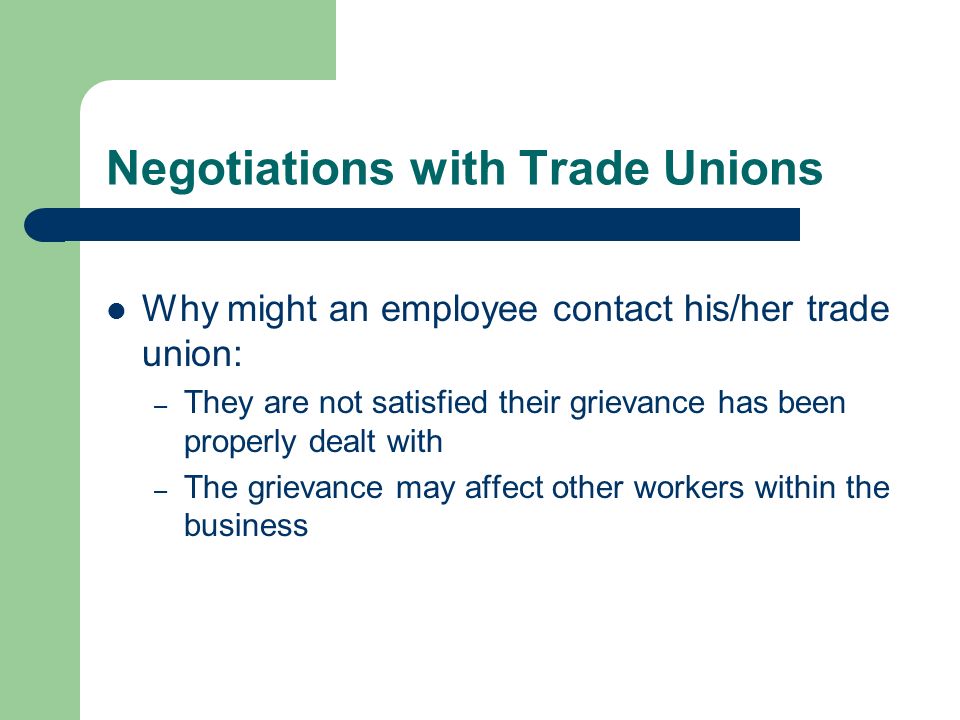 Negotiations with Trade Unions Why might an employee contact his/her trade union: – They are not satisfied their grievance has been properly dealt with – The grievance may affect other workers within the business