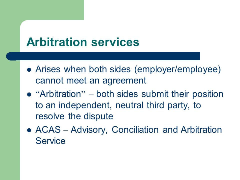 Arbitration services Arises when both sides (employer/employee) cannot meet an agreement Arbitration – both sides submit their position to an independent, neutral third party, to resolve the dispute ACAS – Advisory, Conciliation and Arbitration Service