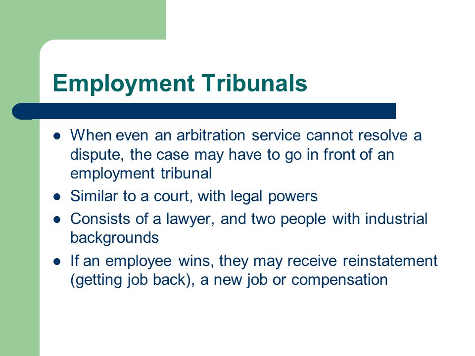 Employment Tribunals When even an arbitration service cannot resolve a dispute, the case may have to go in front of an employment tribunal Similar to a court, with legal powers Consists of a lawyer, and two people with industrial backgrounds If an employee wins, they may receive reinstatement (getting job back), a new job or compensation