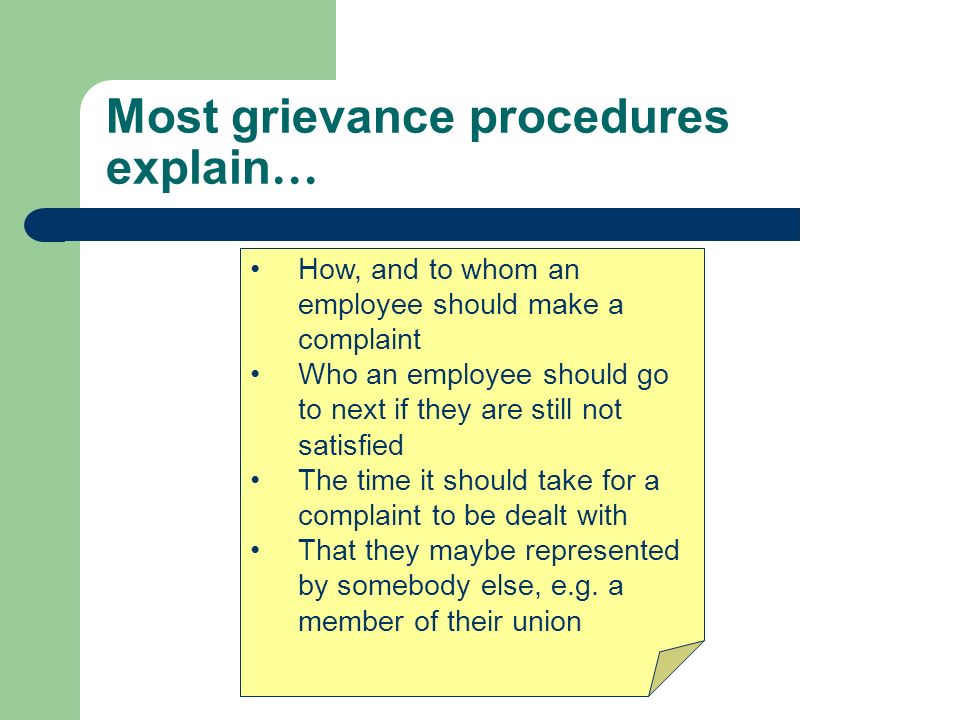 Most grievance procedures explain … How, and to whom an employee should make a complaint Who an employee should go to next if they are still not satisfied The time it should take for a complaint to be dealt with That they maybe represented by somebody else, e.g.