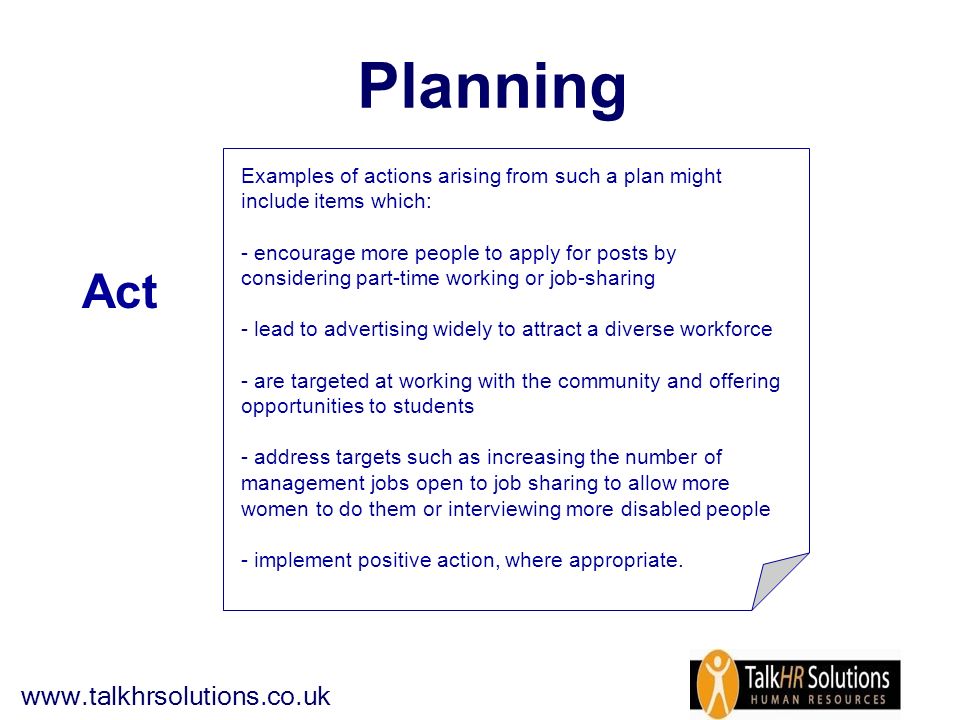 Planning Act Examples of actions arising from such a plan might include items which: - encourage more people to apply for posts by considering part-time working or job-sharing - lead to advertising widely to attract a diverse workforce - are targeted at working with the community and offering opportunities to students - address targets such as increasing the number of management jobs open to job sharing to allow more women to do them or interviewing more disabled people - implement positive action, where appropriate.