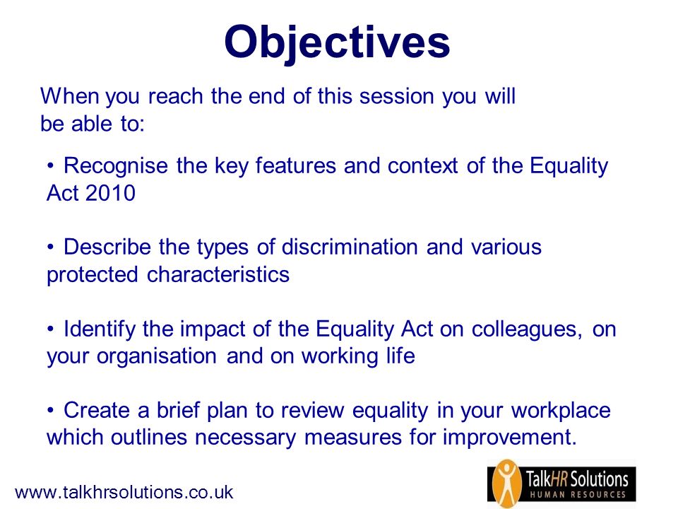 Objectives When you reach the end of this session you will be able to: Recognise the key features and context of the Equality Act 2010 Describe the types of discrimination and various protected characteristics Identify the impact of the Equality Act on colleagues, on your organisation and on working life Create a brief plan to review equality in your workplace which outlines necessary measures for improvement.