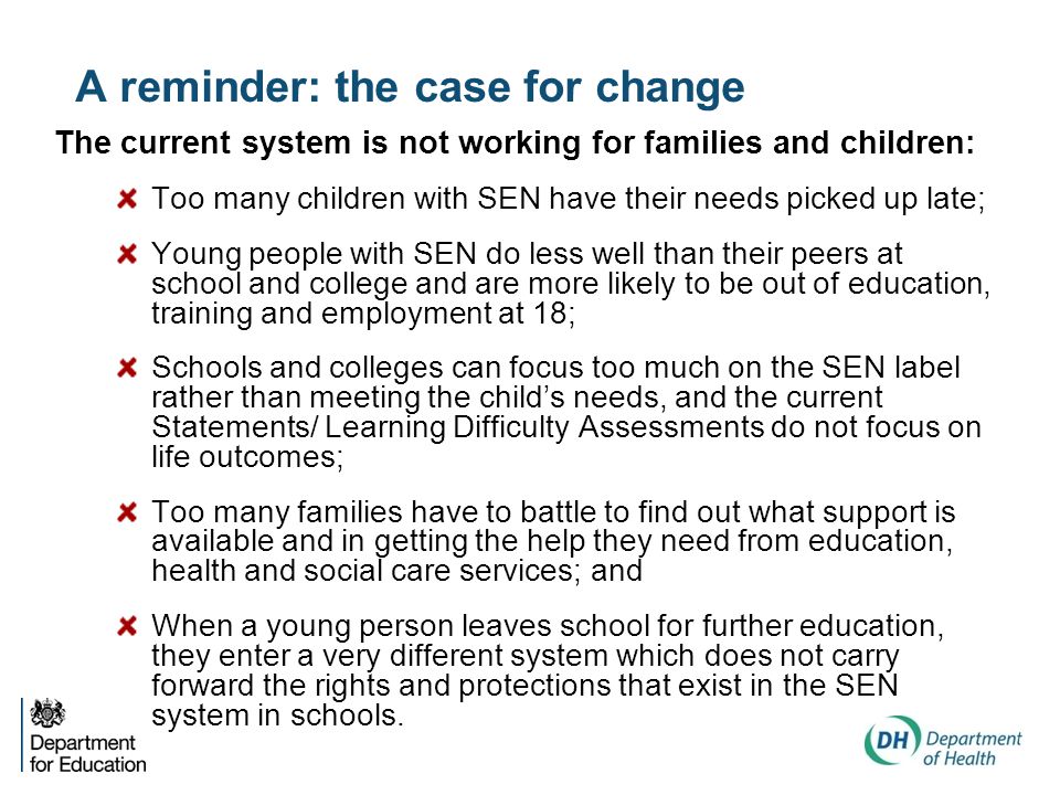 A reminder: the case for change The current system is not working for families and children: Too many children with SEN have their needs picked up late; Young people with SEN do less well than their peers at school and college and are more likely to be out of education, training and employment at 18; Schools and colleges can focus too much on the SEN label rather than meeting the child’s needs, and the current Statements/ Learning Difficulty Assessments do not focus on life outcomes; Too many families have to battle to find out what support is available and in getting the help they need from education, health and social care services; and When a young person leaves school for further education, they enter a very different system which does not carry forward the rights and protections that exist in the SEN system in schools.