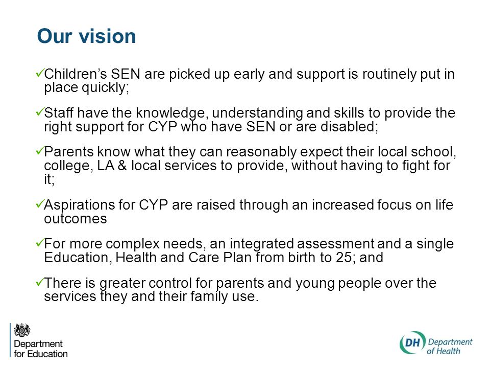 Our vision Children’s SEN are picked up early and support is routinely put in place quickly; Staff have the knowledge, understanding and skills to provide the right support for CYP who have SEN or are disabled; Parents know what they can reasonably expect their local school, college, LA & local services to provide, without having to fight for it; Aspirations for CYP are raised through an increased focus on life outcomes For more complex needs, an integrated assessment and a single Education, Health and Care Plan from birth to 25; and There is greater control for parents and young people over the services they and their family use.