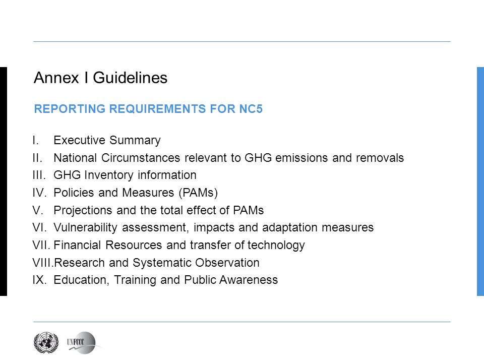 Annex I Guidelines REPORTING REQUIREMENTS FOR NC5 I.Executive Summary II.National Circumstances relevant to GHG emissions and removals III.GHG Inventory information IV.Policies and Measures (PAMs) V.Projections and the total effect of PAMs VI.Vulnerability assessment, impacts and adaptation measures VII.Financial Resources and transfer of technology VIII.Research and Systematic Observation IX.Education, Training and Public Awareness
