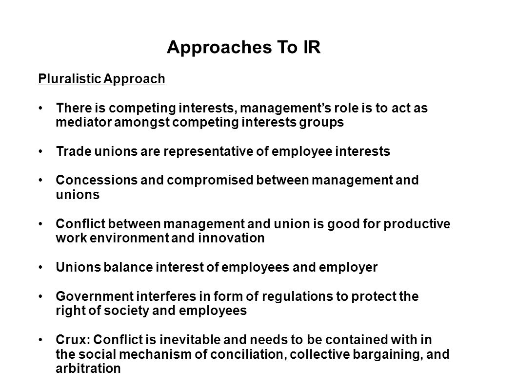 Approaches To IR Pluralistic Approach There is competing interests, management’s role is to act as mediator amongst competing interests groups Trade unions are representative of employee interests Concessions and compromised between management and unions Conflict between management and union is good for productive work environment and innovation Unions balance interest of employees and employer Government interferes in form of regulations to protect the right of society and employees Crux: Conflict is inevitable and needs to be contained with in the social mechanism of conciliation, collective bargaining, and arbitration