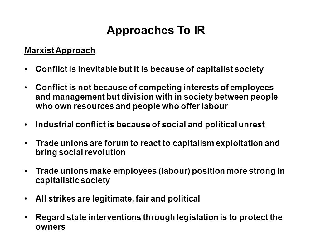 Approaches To IR Marxist Approach Conflict is inevitable but it is because of capitalist society Conflict is not because of competing interests of employees and management but division with in society between people who own resources and people who offer labour Industrial conflict is because of social and political unrest Trade unions are forum to react to capitalism exploitation and bring social revolution Trade unions make employees (labour) position more strong in capitalistic society All strikes are legitimate, fair and political Regard state interventions through legislation is to protect the owners
