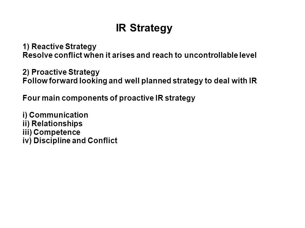 IR Strategy 1) Reactive Strategy Resolve conflict when it arises and reach to uncontrollable level 2) Proactive Strategy Follow forward looking and well planned strategy to deal with IR Four main components of proactive IR strategy i) Communication ii) Relationships iii) Competence iv) Discipline and Conflict