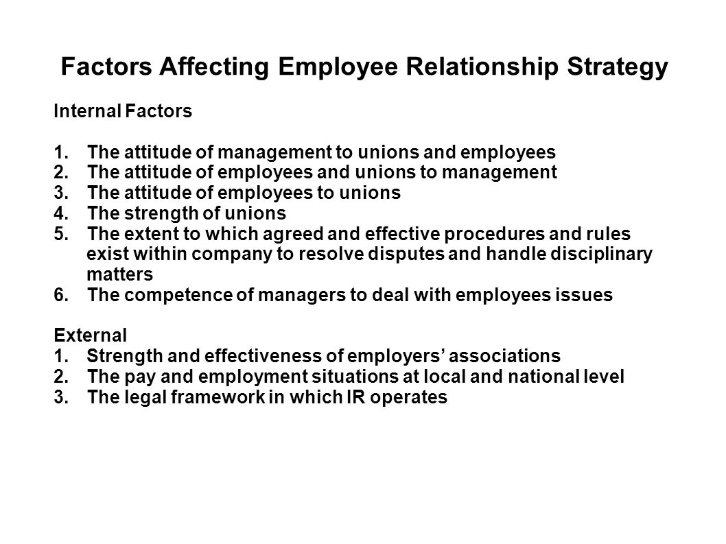 Factors Affecting Employee Relationship Strategy Internal Factors 1.The attitude of management to unions and employees 2.The attitude of employees and unions to management 3.The attitude of employees to unions 4.The strength of unions 5.The extent to which agreed and effective procedures and rules exist within company to resolve disputes and handle disciplinary matters 6.The competence of managers to deal with employees issues External 1.Strength and effectiveness of employers’ associations 2.The pay and employment situations at local and national level 3.The legal framework in which IR operates