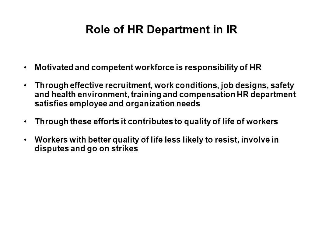 Role of HR Department in IR Motivated and competent workforce is responsibility of HR Through effective recruitment, work conditions, job designs, safety and health environment, training and compensation HR department satisfies employee and organization needs Through these efforts it contributes to quality of life of workers Workers with better quality of life less likely to resist, involve in disputes and go on strikes