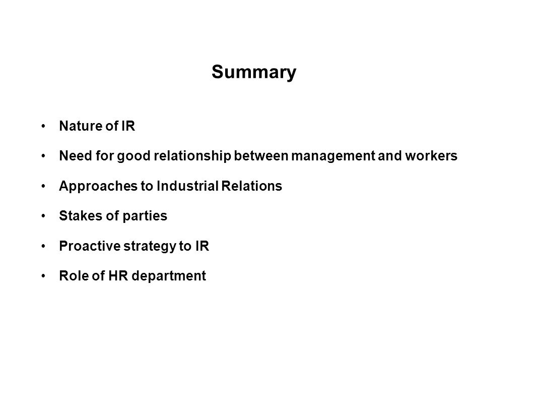 Summary Nature of IR Need for good relationship between management and workers Approaches to Industrial Relations Stakes of parties Proactive strategy to IR Role of HR department Role of HR department