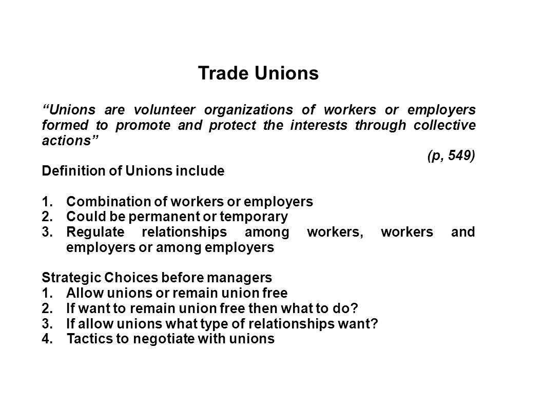 Trade Unions Unions are volunteer organizations of workers or employers formed to promote and protect the interests through collective actions (p, 549) Definition of Unions include 1.Combination of workers or employers 2.Could be permanent or temporary 3.Regulate relationships among workers, workers and employers or among employers Strategic Choices before managers 1.Allow unions or remain union free 2.If want to remain union free then what to do.