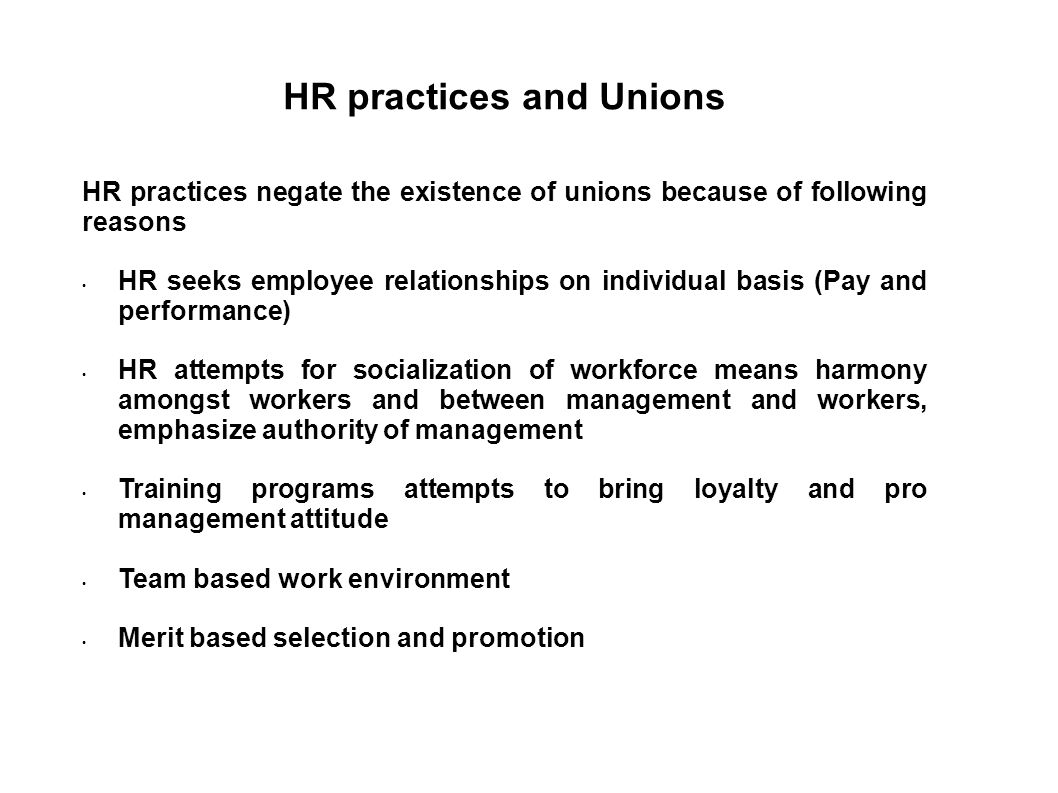 HR practices and Unions HR practices negate the existence of unions because of following reasons HR seeks employee relationships on individual basis (Pay and performance) HR attempts for socialization of workforce means harmony amongst workers and between management and workers, emphasize authority of management Training programs attempts to bring loyalty and pro management attitude Team based work environment Merit based selection and promotion