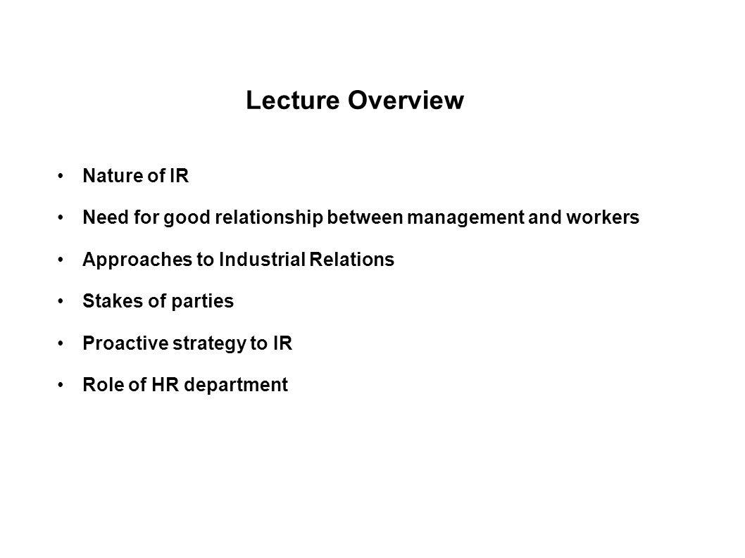 Lecture Overview Nature of IR Need for good relationship between management and workers Approaches to Industrial Relations Stakes of parties Proactive strategy to IR Role of HR department