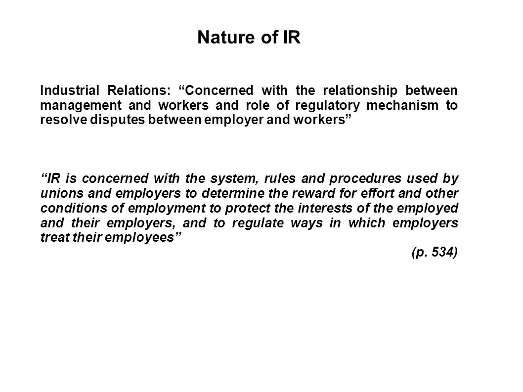 Nature of IR Industrial Relations: Concerned with the relationship between management and workers and role of regulatory mechanism to resolve disputes between employer and workers IR is concerned with the system, rules and procedures used by unions and employers to determine the reward for effort and other conditions of employment to protect the interests of the employed and their employers, and to regulate ways in which employers treat their employees (p.