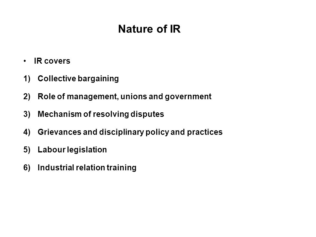 Nature of IR IR covers 1)Collective bargaining 2)Role of management, unions and government 3)Mechanism of resolving disputes 4)Grievances and disciplinary policy and practices 5)Labour legislation 6)Industrial relation training