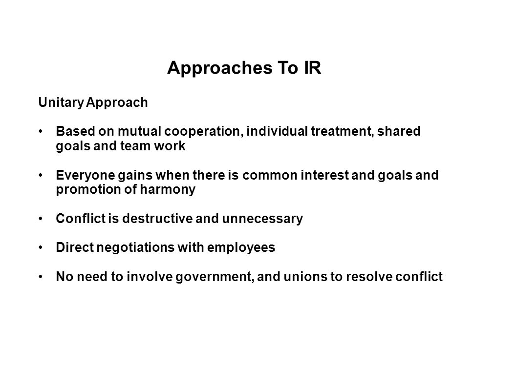 Approaches To IR Unitary Approach Based on mutual cooperation, individual treatment, shared goals and team work Everyone gains when there is common interest and goals and promotion of harmony Conflict is destructive and unnecessary Direct negotiations with employees No need to involve government, and unions to resolve conflict