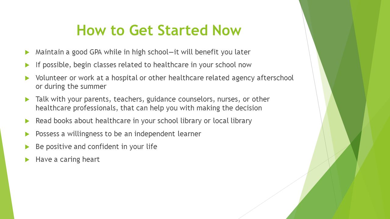 How to Get Started Now  Maintain a good GPA while in high school—it will benefit you later  If possible, begin classes related to healthcare in your school now  Volunteer or work at a hospital or other healthcare related agency afterschool or during the summer  Talk with your parents, teachers, guidance counselors, nurses, or other healthcare professionals, that can help you with making the decision  Read books about healthcare in your school library or local library  Possess a willingness to be an independent learner  Be positive and confident in your life  Have a caring heart