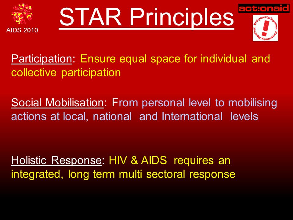 AIDS 2010 STAR Principles Participation: Ensure equal space for individual and collective participation Social Mobilisation: From personal level to mobilising actions at local, national and International levels Holistic Response: HIV & AIDS requires an integrated, long term multi sectoral response
