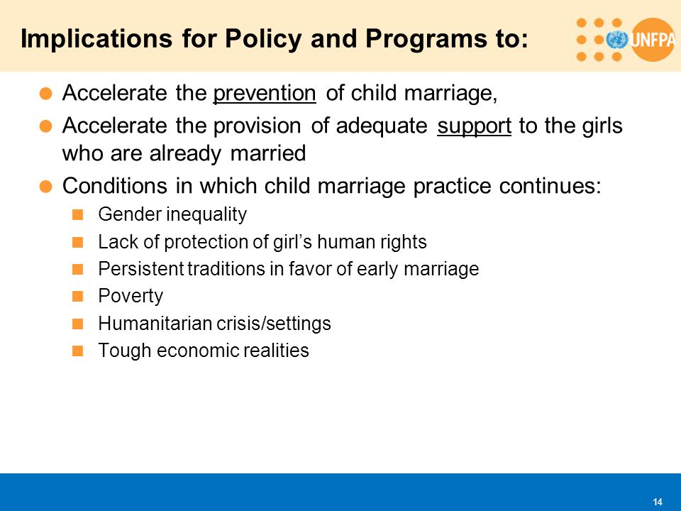  Accelerate the prevention of child marriage,  Accelerate the provision of adequate support to the girls who are already married  Conditions in which child marriage practice continues:  Gender inequality  Lack of protection of girl’s human rights  Persistent traditions in favor of early marriage  Poverty  Humanitarian crisis/settings  Tough economic realities Implications for Policy and Programs to: 14