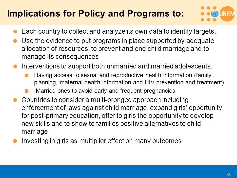  Each country to collect and analyze its own data to identify targets,  Use the evidence to put programs in place supported by adequate allocation of resources, to prevent and end child marriage and to manage its consequences  Interventions to support both unmarried and married adolescents:  Having access to sexual and reproductive health information (family planning, maternal health information and HIV prevention and treatment)  Married ones to avoid early and frequent pregnancies  Countries to consider a multi-pronged approach including enforcement of laws against child marriage, expand girls’ opportunity for post-primary education, offer to girls the opportunity to develop new skills and to show to families positive alternatives to child marriage  Investing in girls as multiplier effect on many outcomes Implications for Policy and Programs to: 15
