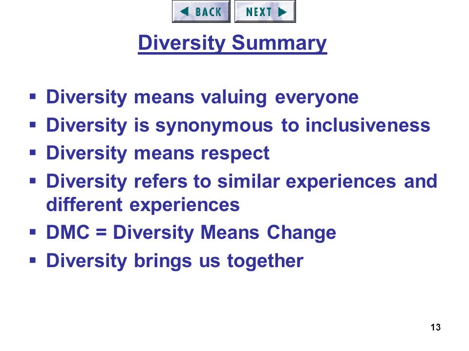 13  Diversity means valuing everyone  Diversity is synonymous to inclusiveness  Diversity means respect  Diversity refers to similar experiences and different experiences  DMC = Diversity Means Change  Diversity brings us together Diversity Summary