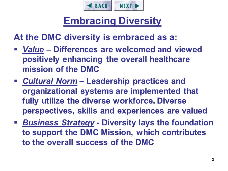 3 At the DMC diversity is embraced as a:  Value – Differences are welcomed and viewed positively enhancing the overall healthcare mission of the DMC  Cultural Norm – Leadership practices and organizational systems are implemented that fully utilize the diverse workforce.