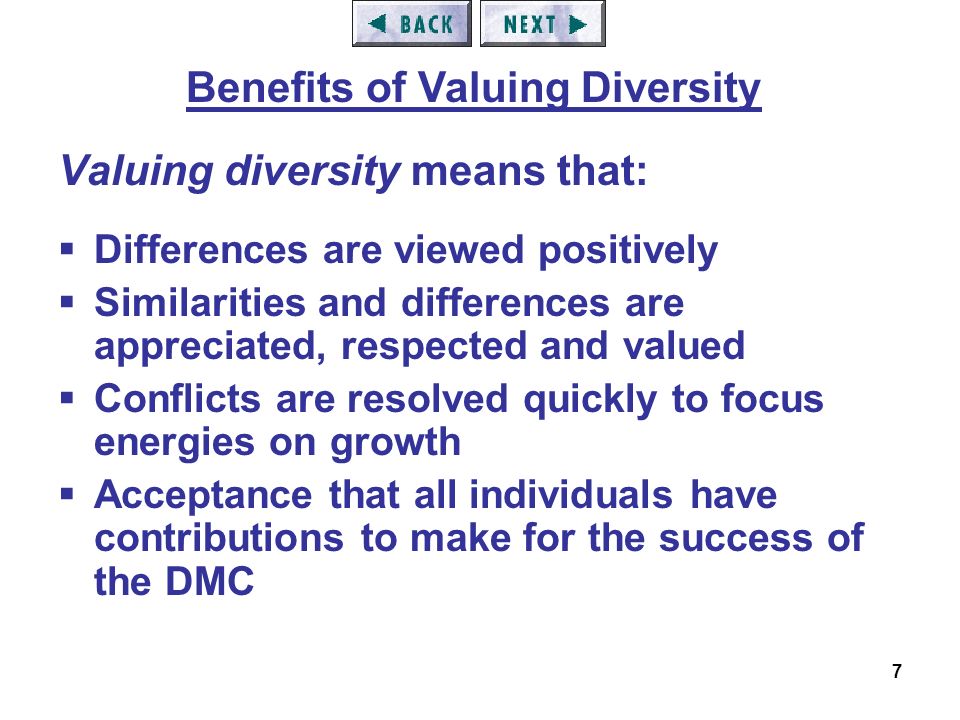 7 Valuing diversity means that:  Differences are viewed positively  Similarities and differences are appreciated, respected and valued  Conflicts are resolved quickly to focus energies on growth  Acceptance that all individuals have contributions to make for the success of the DMC Benefits of Valuing Diversity