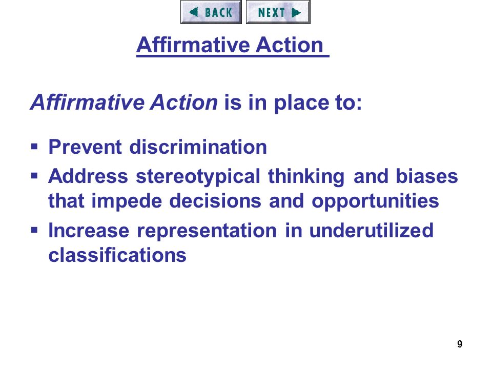 9 Affirmative Action is in place to:  Prevent discrimination  Address stereotypical thinking and biases that impede decisions and opportunities  Increase representation in underutilized classifications Affirmative Action