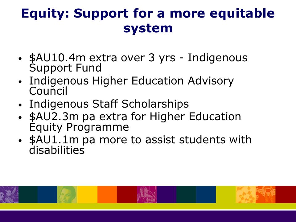 Equity: Support for a more equitable system $AU10.4m extra over 3 yrs - Indigenous Support Fund Indigenous Higher Education Advisory Council Indigenous Staff Scholarships $AU2.3m pa extra for Higher Education Equity Programme $AU1.1m pa more to assist students with disabilities