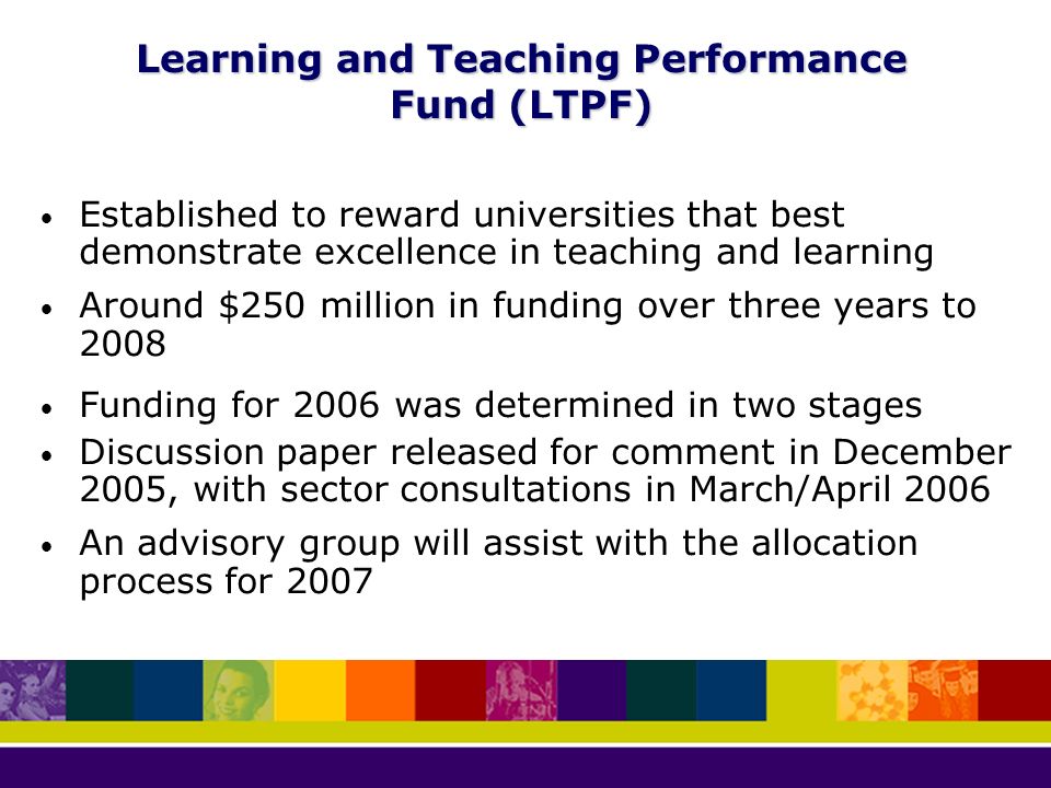 Learning and Teaching Performance Fund (LTPF) Established to reward universities that best demonstrate excellence in teaching and learning Around $250 million in funding over three years to 2008 Funding for 2006 was determined in two stages Discussion paper released for comment in December 2005, with sector consultations in March/April 2006 An advisory group will assist with the allocation process for 2007