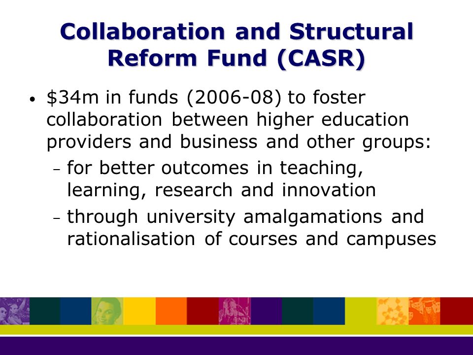 Collaboration and Structural Reform Fund (CASR) $34m in funds ( ) to foster collaboration between higher education providers and business and other groups: – for better outcomes in teaching, learning, research and innovation – through university amalgamations and rationalisation of courses and campuses