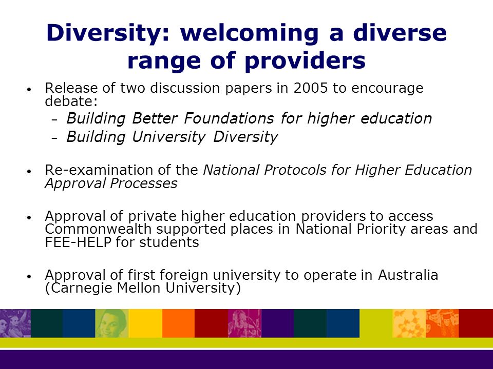 Diversity: welcoming a diverse range of providers Release of two discussion papers in 2005 to encourage debate: – Building Better Foundations for higher education – Building University Diversity Re-examination of the National Protocols for Higher Education Approval Processes Approval of private higher education providers to access Commonwealth supported places in National Priority areas and FEE-HELP for students Approval of first foreign university to operate in Australia (Carnegie Mellon University)