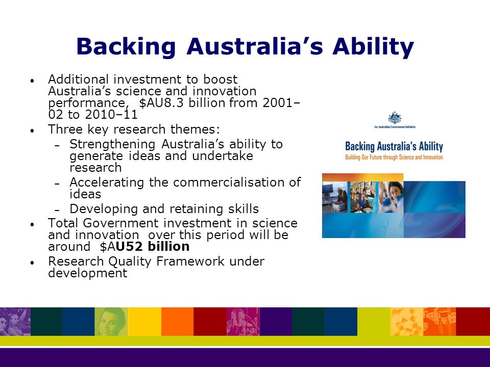 Backing Australia’s Ability Additional investment to boost Australia’s science and innovation performance, $AU8.3 billion from 2001– 02 to 2010–11 Three key research themes: – Strengthening Australia’s ability to generate ideas and undertake research – Accelerating the commercialisation of ideas – Developing and retaining skills Total Government investment in science and innovation over this period will be around $AU52 billion Research Quality Framework under development